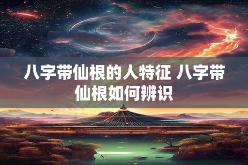 八字带仙根的人特征 八字带仙根如何辨识