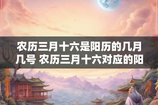 农历三月十六是阳历的几月几号 农历三月十六对应的阳历日期是几月几号 农历三月十六是阳历的几月几号 农历三月十六对应的阳历日期是几月几号