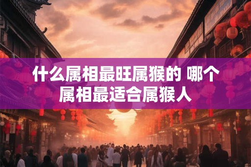 什么属相最旺属猴的 哪个属相最适合属猴人