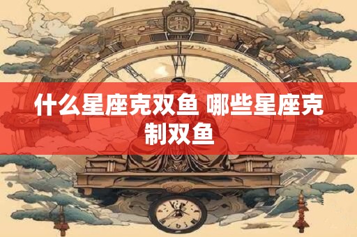 什么星座克双鱼 哪些星座克制双鱼 什么星座克双鱼 哪些星座克制双鱼
