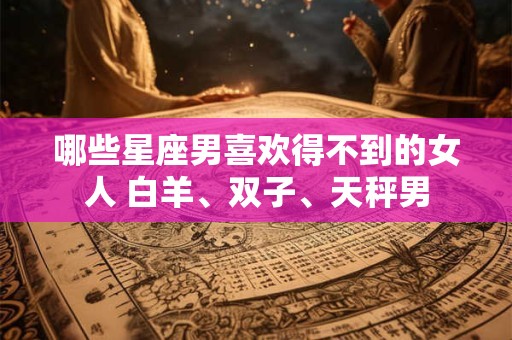 哪些星座男喜欢得不到的女人 白羊、双子、天秤男