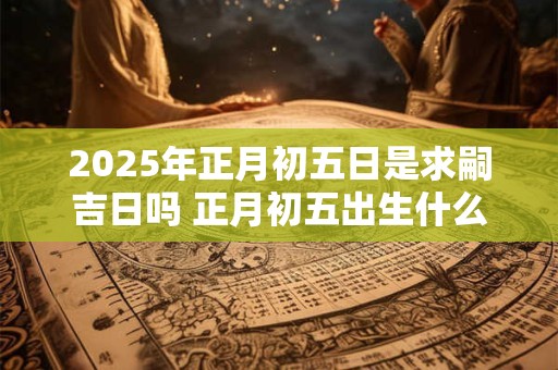 2025年正月初五日是求嗣吉日吗 正月初五出生什么命
