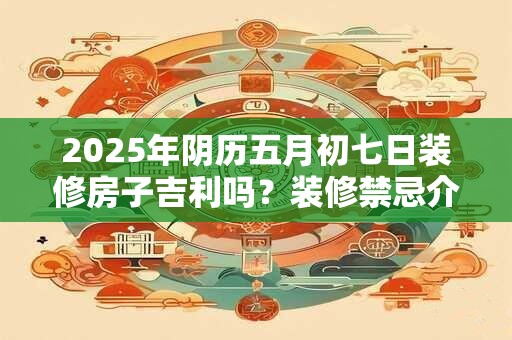 2025年阴历五月初七日装修房子吉利吗?装修禁忌介绍 2025年阴历五月初七日装修房子吉利吗?装修禁忌介绍
