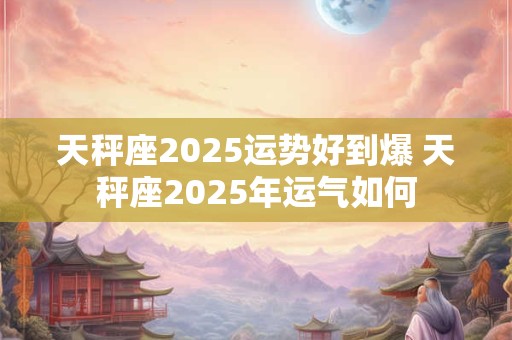 天秤座2025运势好到爆 天秤座2025年运气如何