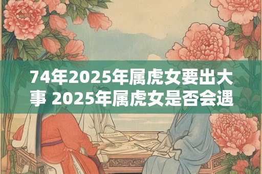 74年2025年属虎女要出大事 2025年属虎女是否会遇到大事
