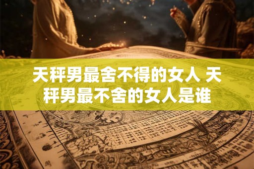 天秤男最舍不得的女人 天秤男最不舍的女人是谁