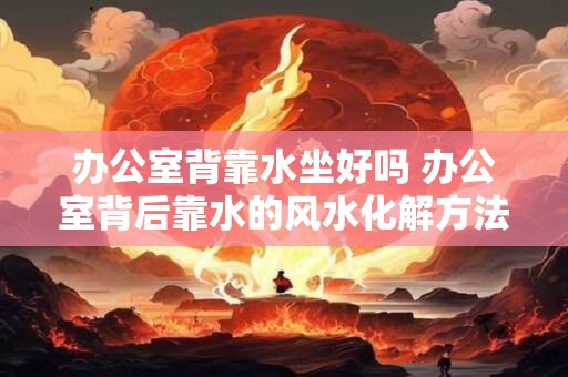 办公室背靠水坐好吗 办公室背后靠水的风水化解方法 办公室背靠水坐好吗 办公室背后靠水的风水化解方法