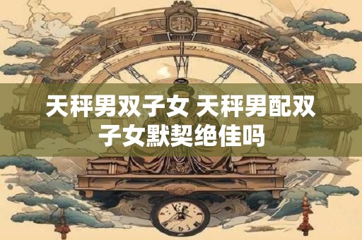天秤男双子女 天秤男配双子女默契绝佳吗
