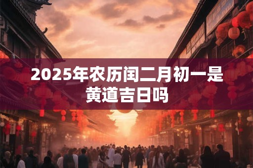 2025年农历闰二月初一是黄道吉日吗 2025年农历闰二月初一是黄道吉日吗