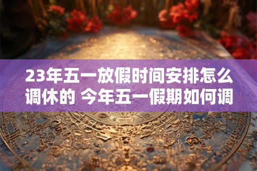 23年五一放假时间安排怎么调休的 今年五一假期如何调休