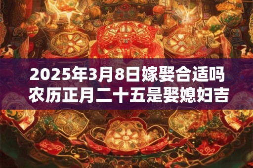 2025年3月8日嫁娶合适吗 农历正月二十五是娶媳妇吉日吗