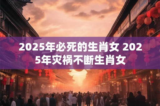 2025年必死的生肖女 2025年灾祸不断生肖女 2025年必死的生肖女 2025年灾祸不断生肖女