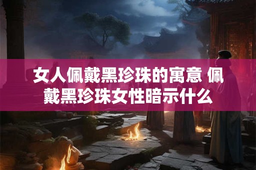 女人佩戴黑珍珠的寓意 佩戴黑珍珠女性暗示什么