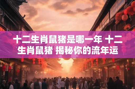 十二生肖鼠猪是哪一年 十二生肖鼠猪 揭秘你的流年运势！
