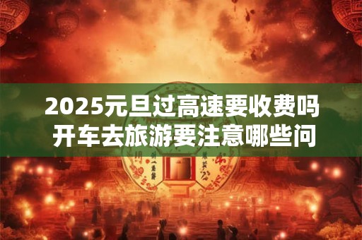2025元旦过高速要收费吗 开车去旅游要注意哪些问题