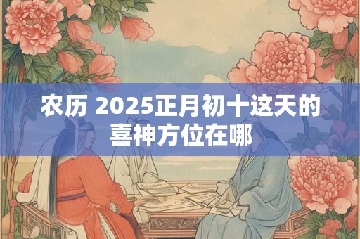 农历 2025正月初十这天的喜神方位在哪