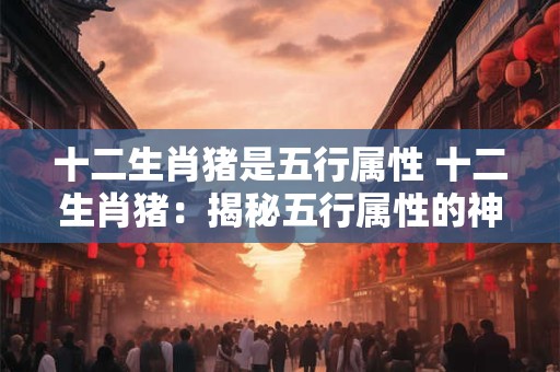 十二生肖猪是五行属性 十二生肖猪：揭秘五行属性的神秘面纱
