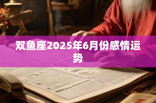 双鱼座2025年6月份感情运势 双鱼座2025年6月份感情运势