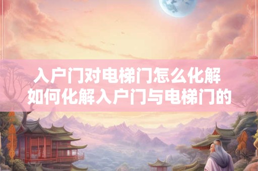 入户门对电梯门怎么化解 如何化解入户门与电梯门的冲突