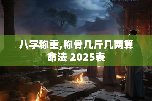 八字称重,称骨几斤几两算命法 2025表 八字称重,称骨几斤几两算命法 2025表