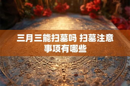 三月三能扫墓吗 扫墓注意事项有哪些 三月三能扫墓吗 扫墓注意事项有哪些