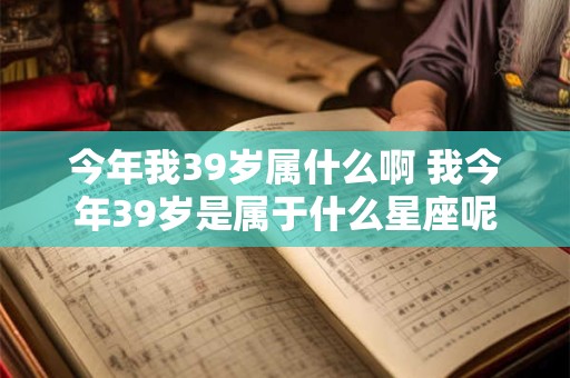 今年我39岁属什么啊 我今年39岁是属于什么星座呢