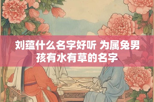 刘蕴什么名字好听 为属兔男孩有水有草的名字