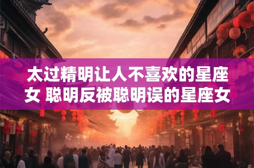 太过精明让人不喜欢的星座女 聪明反被聪明误的星座女