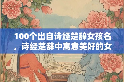 100个出自诗经楚辞女孩名，诗经楚辞中寓意美好的女孩名字推荐