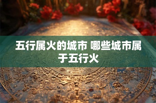 五行属火的城市 哪些城市属于五行火 五行属火的城市 哪些城市属于五行火