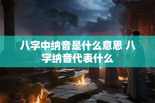 八字中纳音是什么意思 八字纳音代表什么
