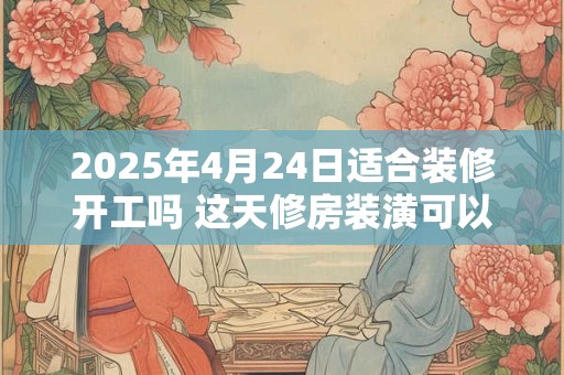 2025年4月24日适合装修开工吗 这天修房装潢可以吗