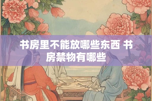 书房里不能放哪些东西 书房禁物有哪些