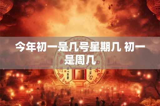 今年初一是几号星期几 初一是周几