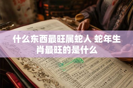 什么东西最旺属蛇人 蛇年生肖最旺的是什么