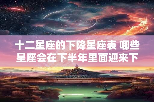 十二星座的下降星座表 哪些星座会在下半年里面迎来下降期