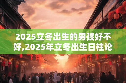 2025立冬出生的男孩好不好,2025年立冬出生日柱论命及大运
