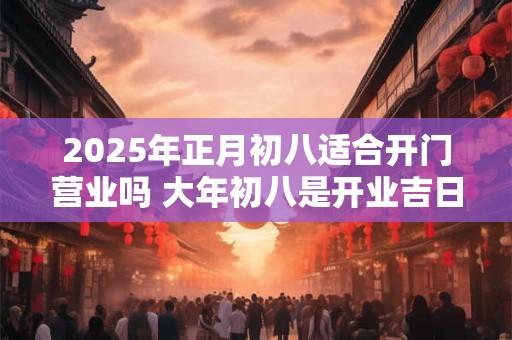 2025年正月初八适合开门营业吗 大年初八是开业吉日吗 2025年正月初八适合开门营业吗 大年初八是开业吉日吗