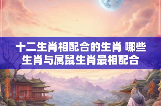 十二生肖相配合的生肖 哪些生肖与属鼠生肖最相配合