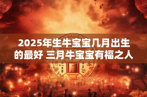 2025年生牛宝宝几月出生的最好 三月牛宝宝有福之人