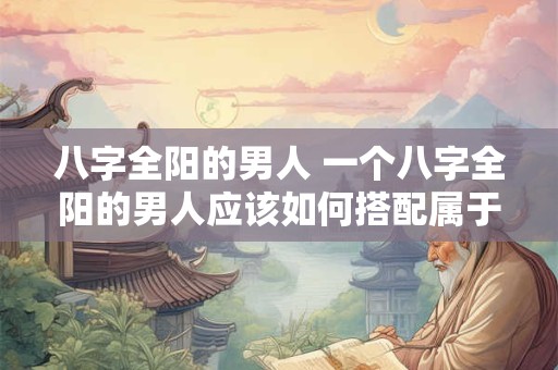 八字全阳的男人 一个八字全阳的男人应该如何搭配属于他的八字命盘 八字全阳的男人 一个八字全阳的男人应该如何搭配属于他的八字命盘