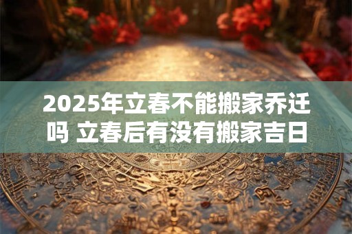 2025年立春不能搬家乔迁吗 立春后有没有搬家吉日