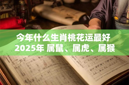 今年什么生肖桃花运最好 2025年 属鼠、属虎、属猴 今年什么生肖桃花运最好 2025年 属鼠、属虎、属猴