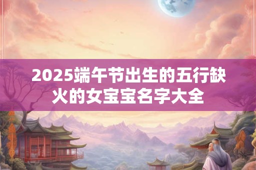 2026端午节出生的五行缺火的女宝宝名字大全