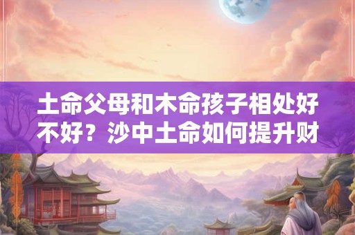 土命父母和木命孩子相处好不好？沙中土命如何提升财运？