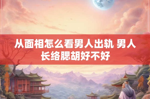 从面相怎么看男人出轨 男人长络腮胡好不好