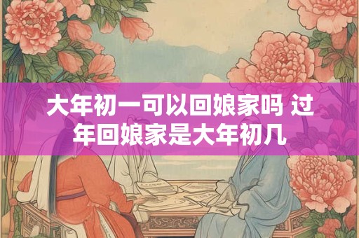 大年初一可以回娘家吗 过年回娘家是大年初几 大年初一可以回娘家吗 过年回娘家是大年初几