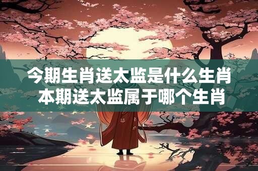 今期生肖送太监是什么生肖 本期送太监属于哪个生肖