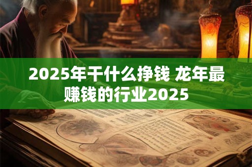 2025年干什么挣钱 龙年最赚钱的行业2025