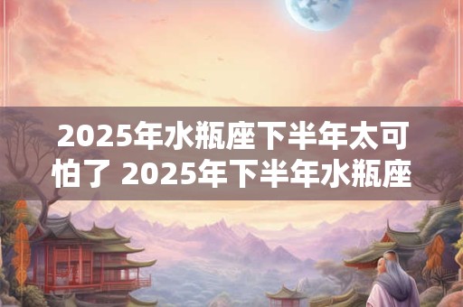 2025年水瓶座下半年太可怕了 2025年下半年水瓶座运势 2025年水瓶座下半年太可怕了 2025年下半年水瓶座运势